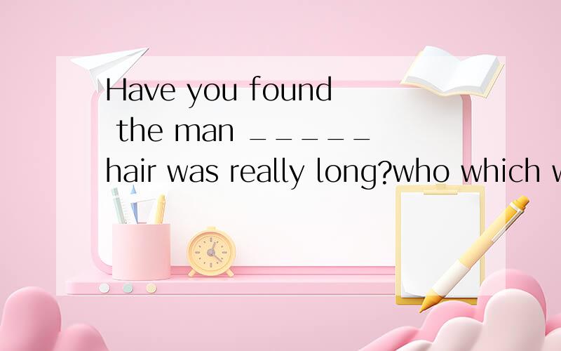 Have you found the man _____hair was really long?who which whose whomHave you found the man _____hair was really long?who which whose whom 帮个忙啊,