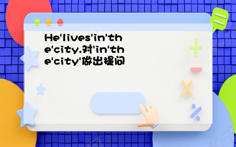 He'lives'in'the'city.对'in'the'city'做出提问