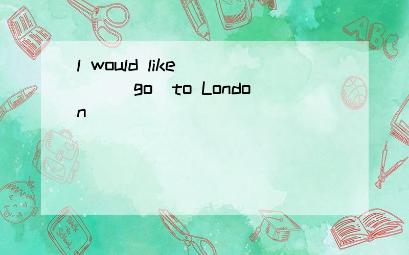 l would like ___(go)to London