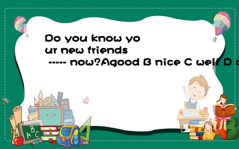 Do you know your new friends ----- now?Agood B nice C well D great