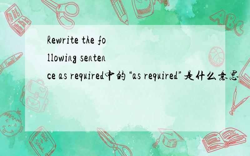 Rewrite the following sentence as required中的“as required”是什么意思