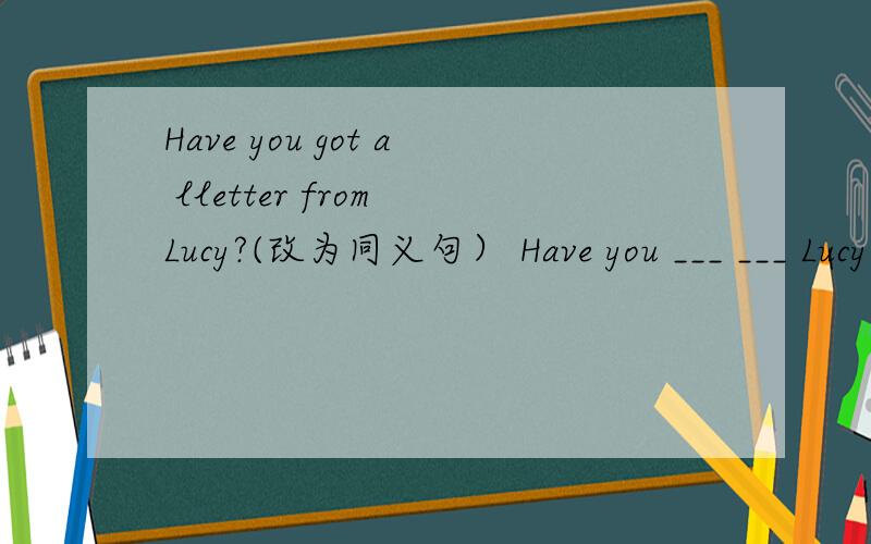 Have you got a lletter from Lucy?(改为同义句） Have you ___ ___ Lucy?怎么填?请回答
