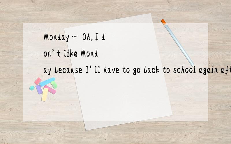 Monday… Oh,I don’t like Monday because I’ll have to go back to school again after the weekend.Tuesday is not so bad.I usually play tennis with my friends after school.On Wednesday evening I don’t go out.I stay at home and do my homework.I lik