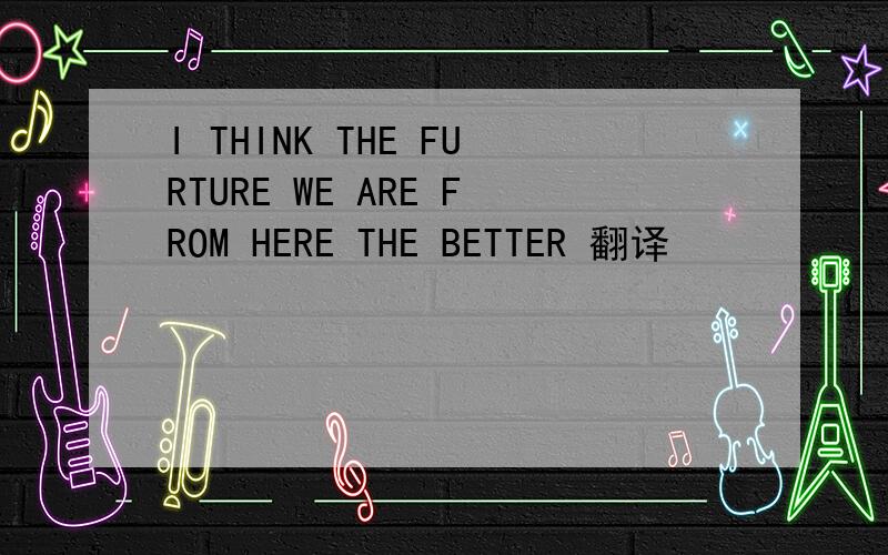 I THINK THE FURTURE WE ARE FROM HERE THE BETTER 翻译