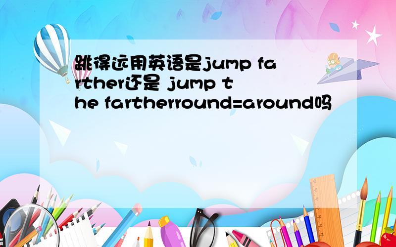 跳得远用英语是jump farther还是 jump the fartherround=around吗