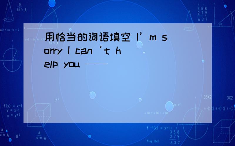 用恰当的词语填空 I’m sorry I can‘t help you ——_______________.