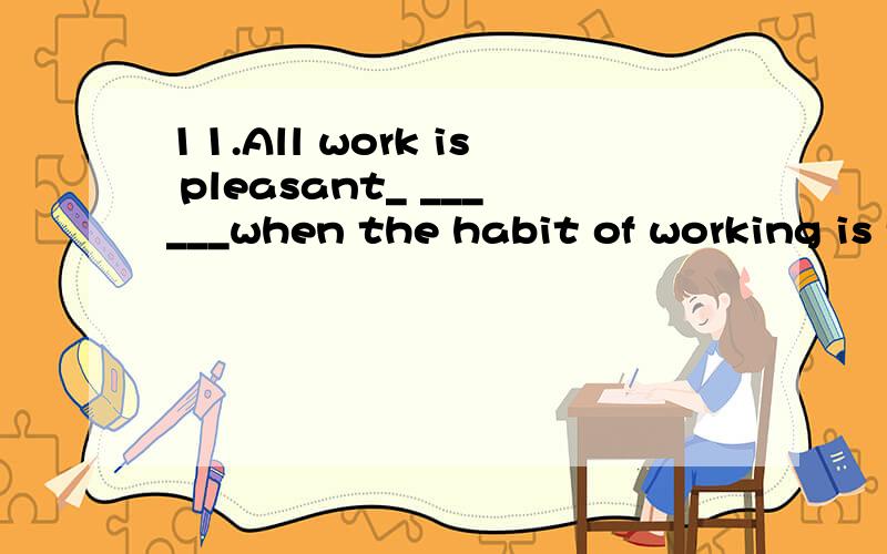 11.All work is pleasant_ ______when the habit of working is formed.　　A.done B.doing C.to do11.All work is pleasant_ ______when the habit of working is formed.　　A.done B.doing C.to do D.to be done选啥?为啥?