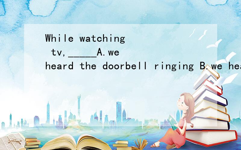 While watching tv,_____A.we heard the doorbell ringing B.we heard the doorbell rang我选的是A,是错误的.为什么错?答案B为什么是对的?