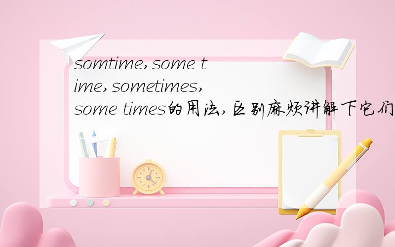 somtime,some time,sometimes,some times的用法,区别麻烦讲解下它们各自是什么意思,用在什么时态的句子中,有什么区别.麻烦顺便举几个例句,方便区别.