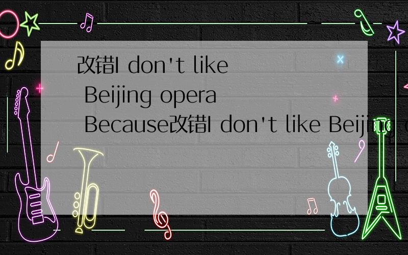 改错I don't like Beijing opera Because改错I don't like Beijing opera Because it's boring