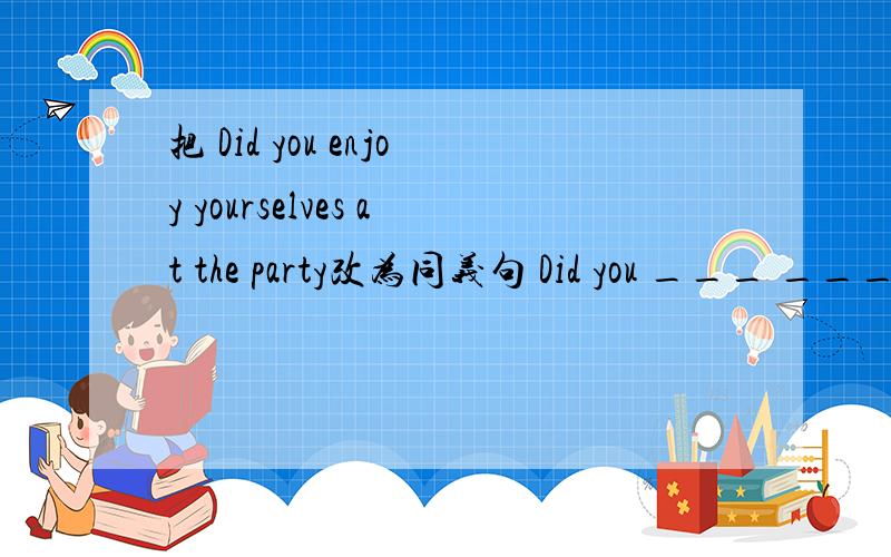 把 Did you enjoy yourselves at the party改为同义句 Did you ___ ___ ___ ___ at the party?