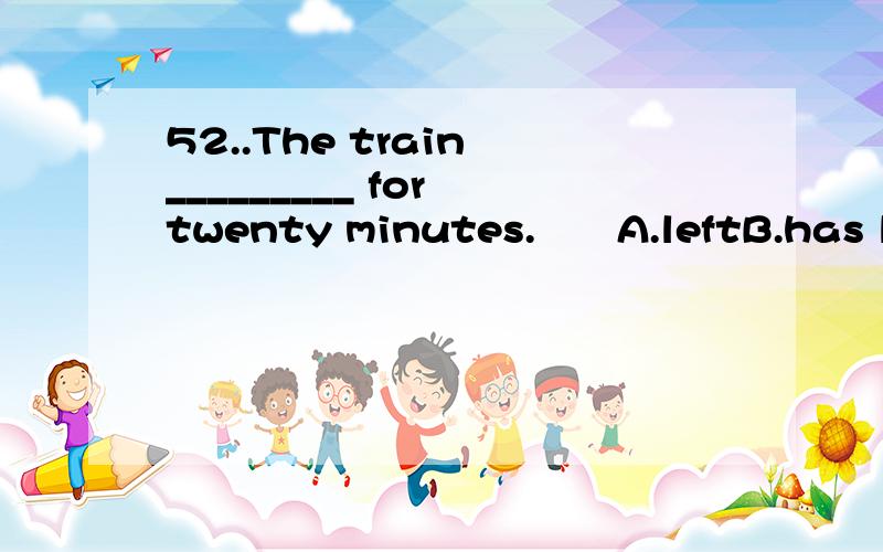 52..The train _________ for twenty minutes.　　A.leftB.has leftC.is leavingD.has been away