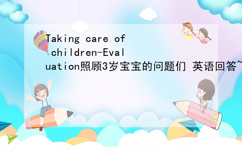 Taking care of children-Evaluation照顾3岁宝宝的问题们 英语回答~1.questions you will ask the parents.2.toys to play with-focus on one toy.3.food4.bedtime-nap(?)and nighttime5.safety hazards6.completed on time
