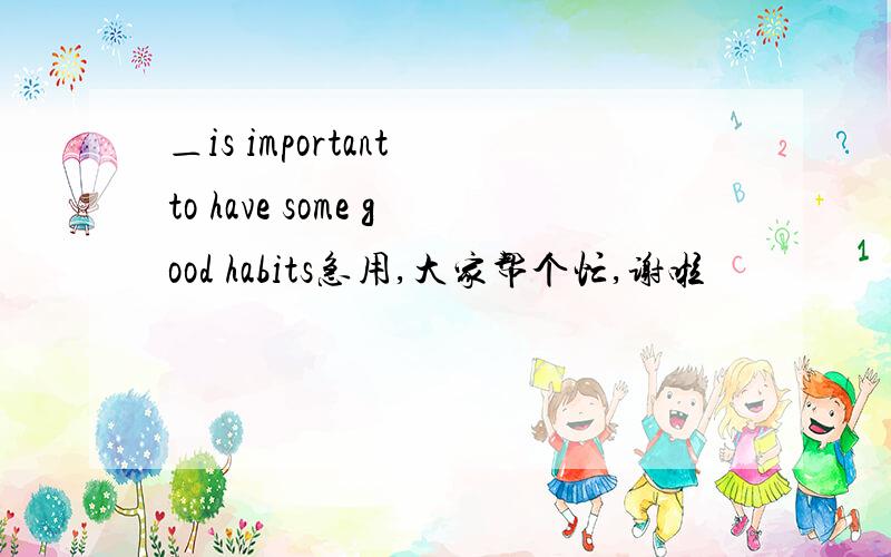 ＿is important to have some good habits急用,大家帮个忙,谢啦