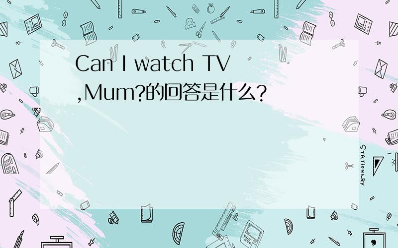 Can I watch TV,Mum?的回答是什么?