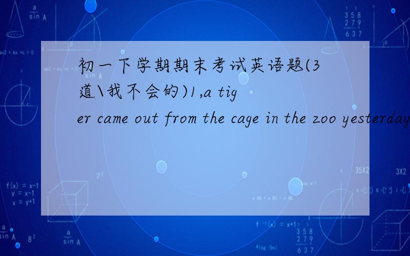 初一下学期期末考试英语题(3道\我不会的)1,a tiger came out from the cage in the zoo yesterday.it was terrible.____.i was not there.a.good idea b.lucky me c.that's all right d.it does't matter2,there is no cars now.walk__the road quickl