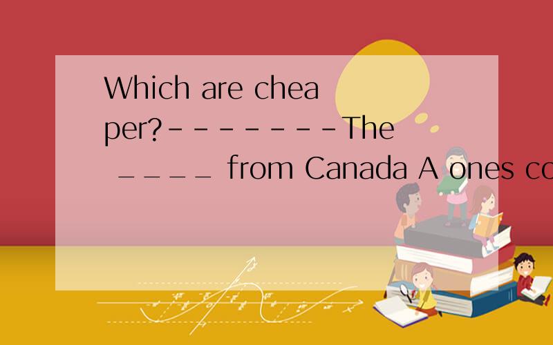 Which are cheaper?-------The ____ from Canada A ones come B ones 请说明理由