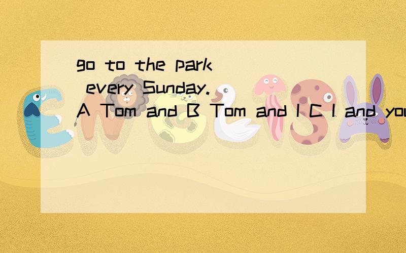 go to the park every Sunday.A Tom and B Tom and I C I and you D Tom,I and you