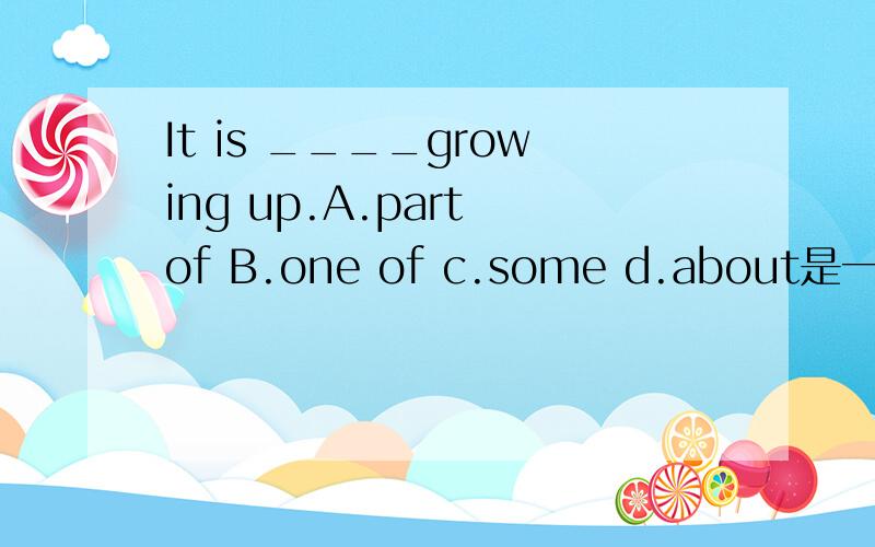 It is ____growing up.A.part of B.one of c.some d.about是一篇阅读啦、我不会做。可能要上下理解