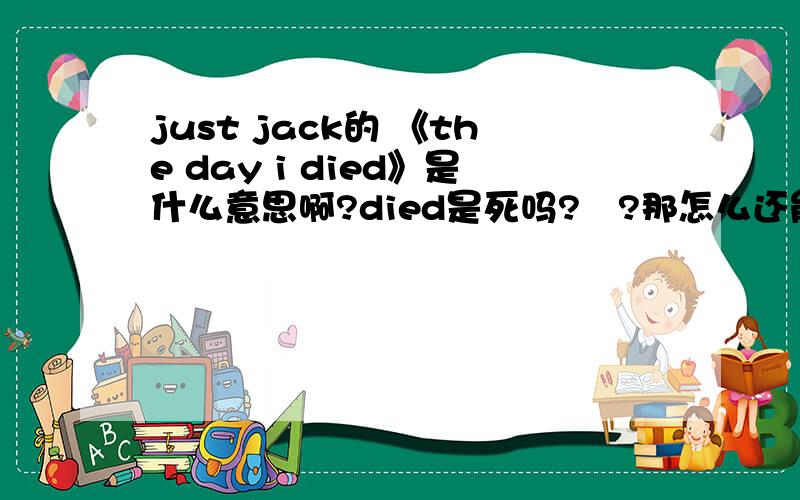 just jack的 《the day i died》是什么意思啊?died是死吗?   ?那怎么还能是最好的一天?谁有歌词翻译啊?