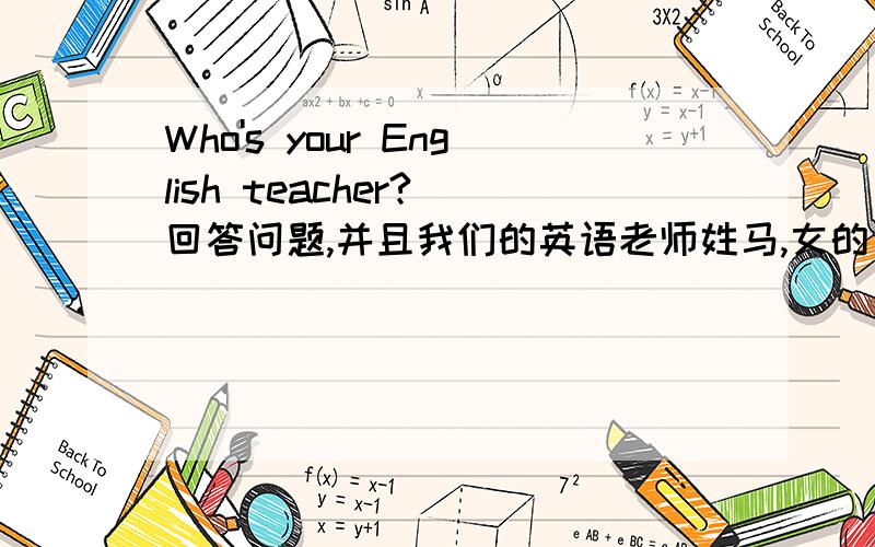 Who's your English teacher?(回答问题,并且我们的英语老师姓马,女的）