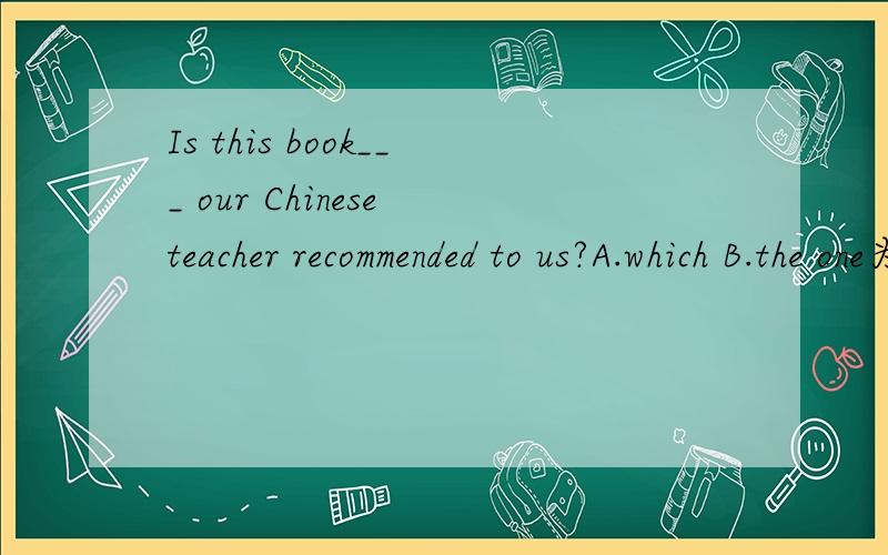 Is this book___ our Chinese teacher recommended to us?A.which B.the one为什么不选A?还有 这个句子要怎样改 才能选which？