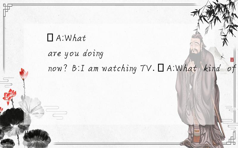 ❶A:What are you doing now? B:I am watching TV.❷A:What  kind  of  TV  show  are  you  _____?   B:I'm  watching  a  game  show.❸A:What  is  mom  doing  now?   B:She  is  cleaning  the  room.   A:_____  help  her!   B:Sounds  great.