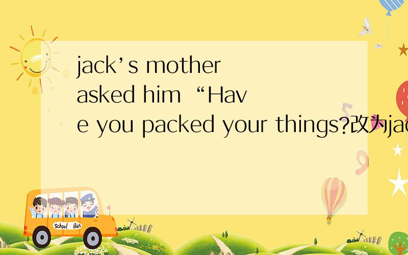 jack’s mother asked him “Have you packed your things?改为jack’s mother asked him--------空一格he ----- 空一格packed his things那个,还有句式是啥