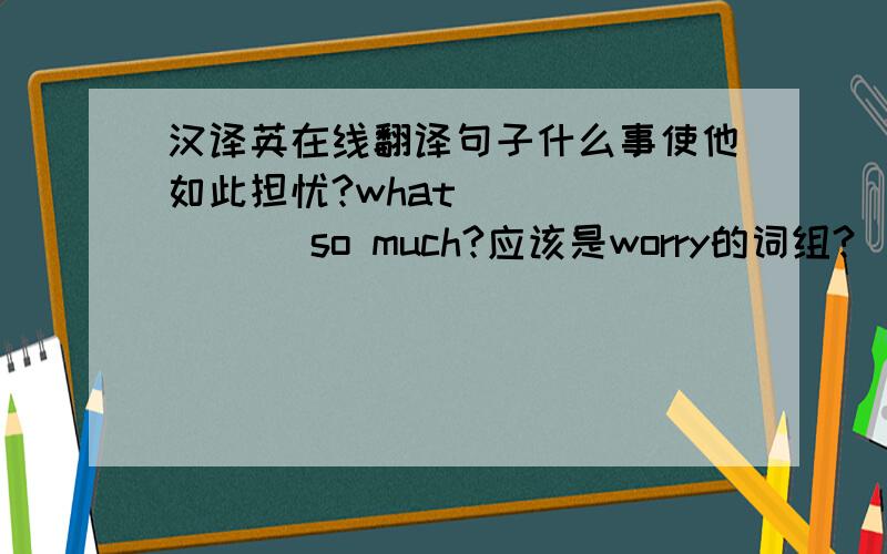 汉译英在线翻译句子什么事使他如此担忧?what ___ ___ so much?应该是worry的词组?