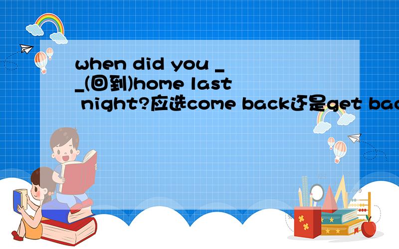 when did you __(回到)home last night?应选come back还是get back,为什么?