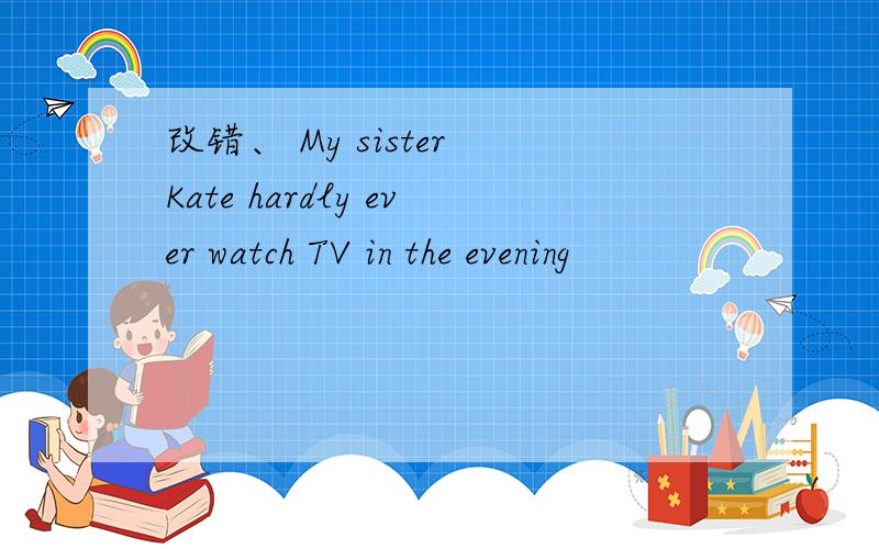改错、 My sister Kate hardly ever watch TV in the evening