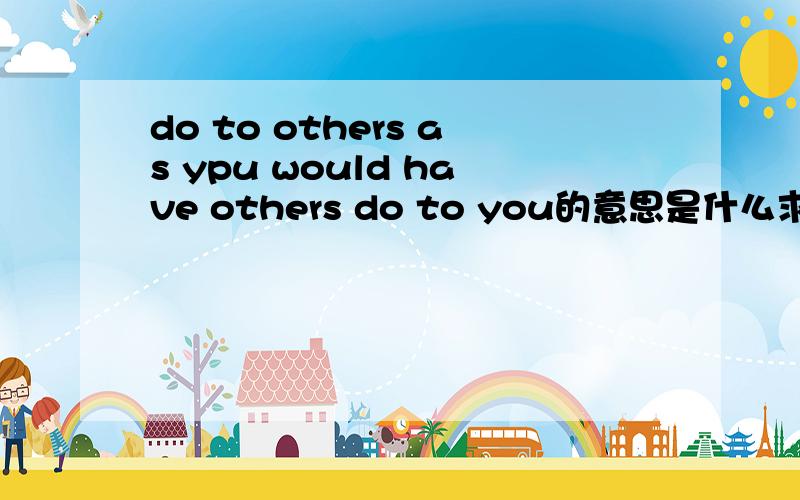 do to others as ypu would have others do to you的意思是什么求大神帮助