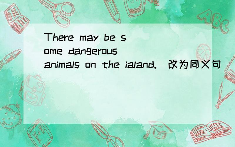 There may be some dangerous animals on the ialand.(改为同义句）______ there ____ ______ dangerous on the island.