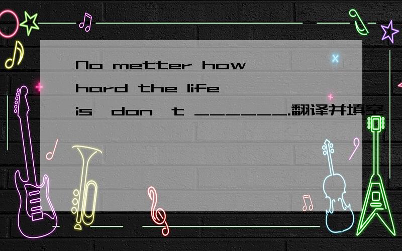 No metter how hard the life is,don't ______.翻译并填空