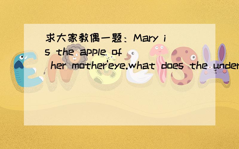 求大家教偶一题：Mary is the apple of her mother'eye.what does the underlined part mean in chinese?