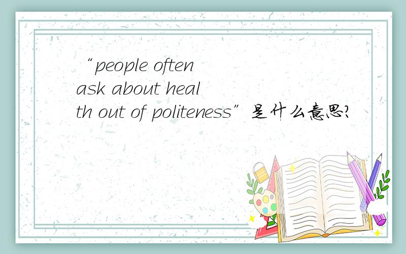 “people often ask about health out of politeness”是什么意思?