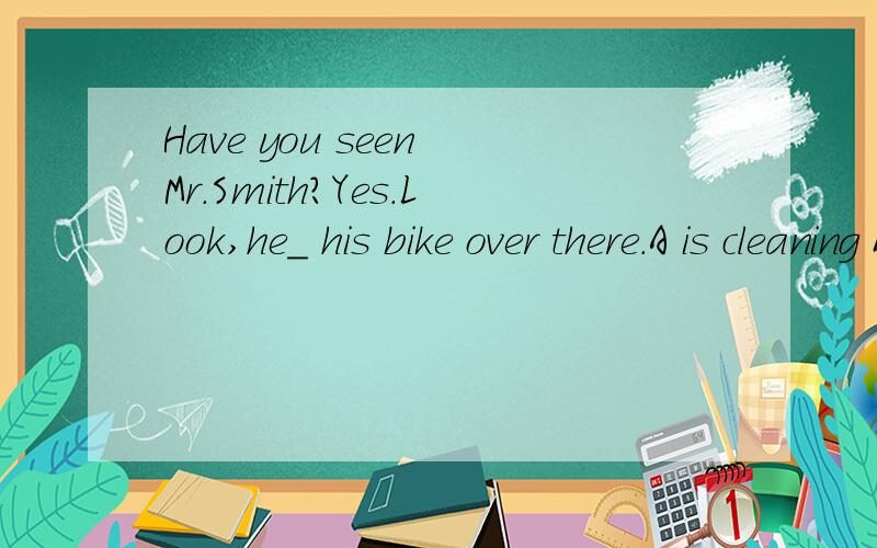 Have you seen Mr.Smith?Yes.Look,he_ his bike over there.A is cleaning B cleaned C clens D has cle