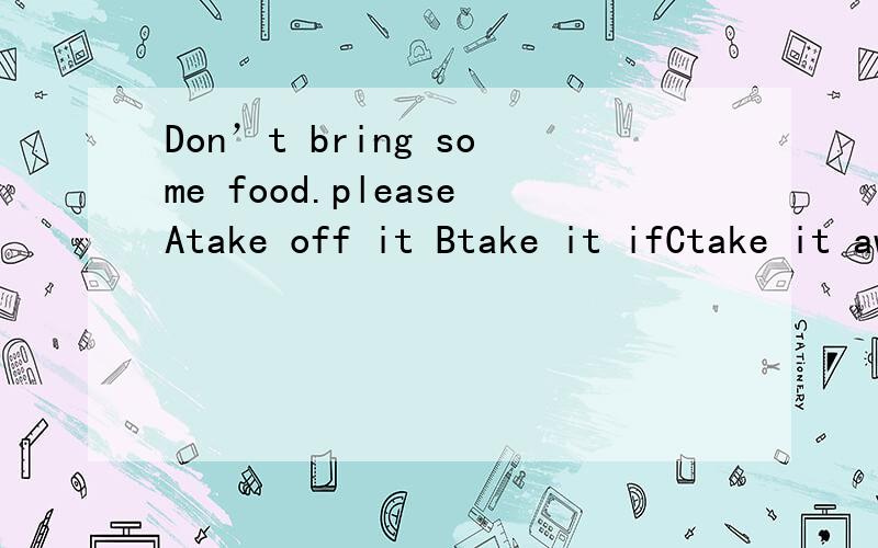 Don’t bring some food.pleaseAtake off it Btake it ifCtake it away Dtake awayB我打错了对不起啊是take it off 空在please后