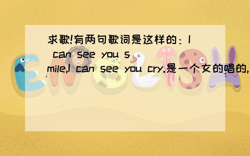 求歌!有两句歌词是这样的：I can see you smile,I can see you cry.是一个女的唱的,很温柔,节奏很慢今天偶然看CCTV10的一个自然类节目的插曲,属于一首轻音乐,其中有两句歌词是：I can see you smile,I can s