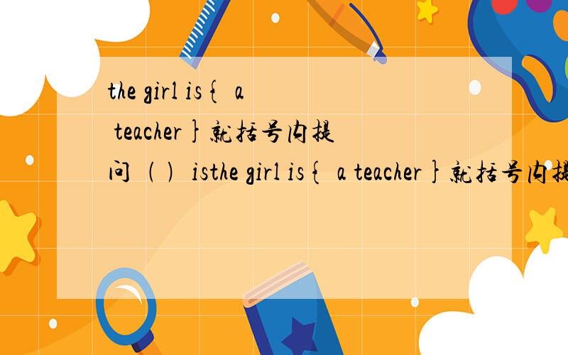 the girl is{ a teacher}就括号内提问﹙ ﹚isthe girl is{ a teacher}就括号内提问﹙ ﹚is the girl is ﹙
