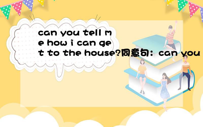 can you tell me how i can get to the house?同意句：can you tell me how ____ ____ ____ the house?