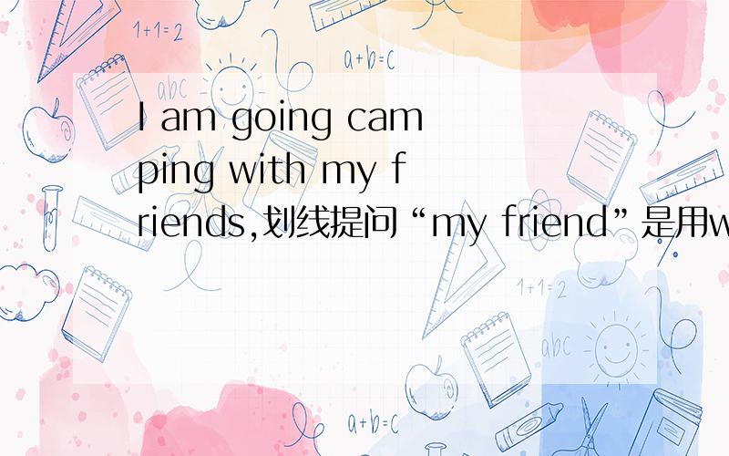 I am going camping with my friends,划线提问“my friend”是用who is 还是who are you going camping