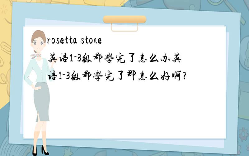rosetta stone 英语1-3级都学完了怎么办英语1-3级都学完了那怎么好啊?