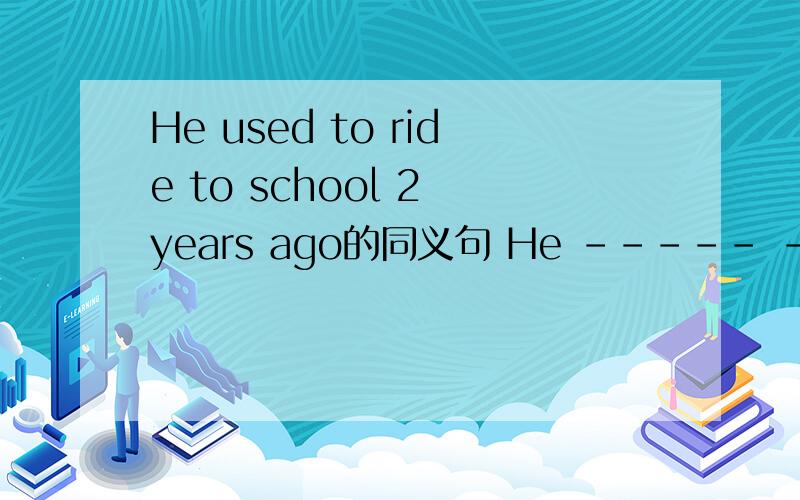 He used to ride to school 2 years ago的同义句 He ----- ------to school 2 years ago