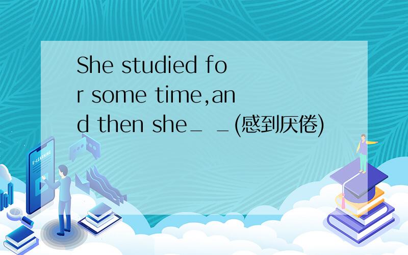 She studied for some time,and then she_ _(感到厌倦)