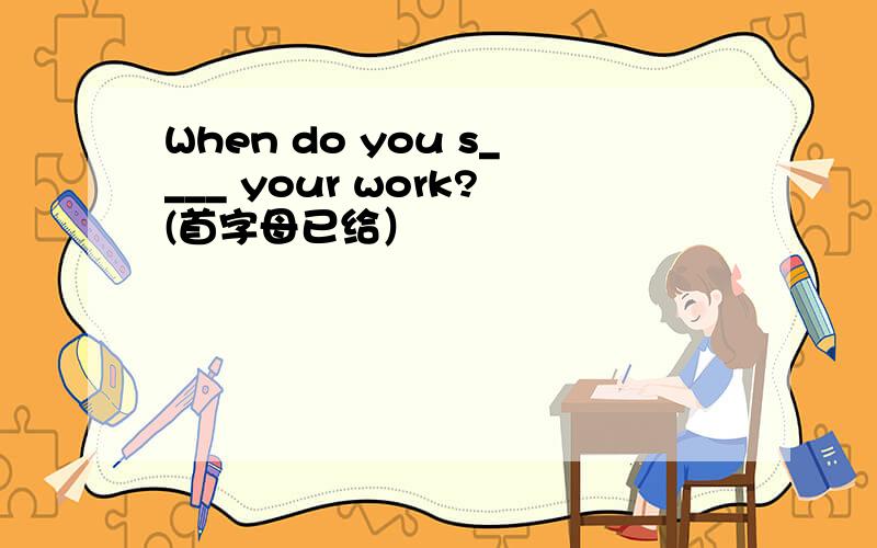 When do you s____ your work?(首字母已给）