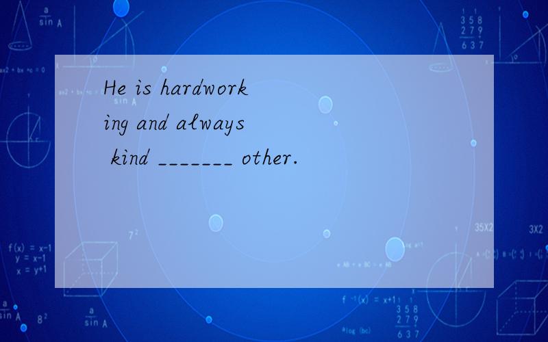 He is hardworking and always kind _______ other.