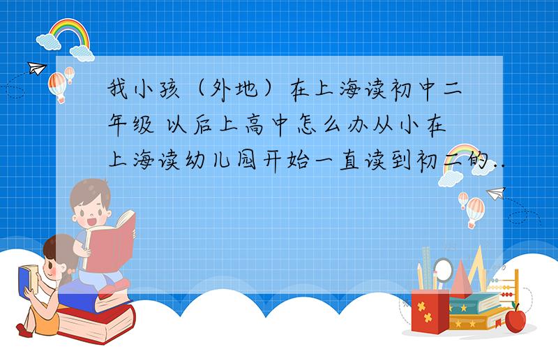 我小孩（外地）在上海读初中二年级 以后上高中怎么办从小在上海读幼儿园开始一直读到初二的..
