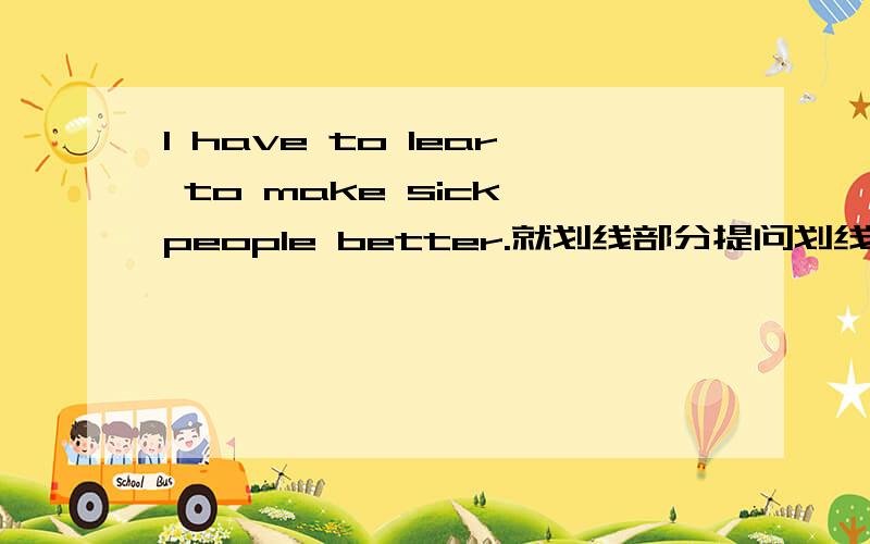 I have to lear to make sick people better.就划线部分提问划线部分是to make sick people better答案给的是why do you have to lear