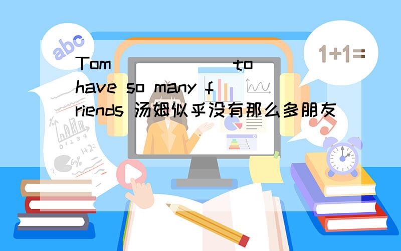 Tom __ ___ to have so many friends 汤姆似乎没有那么多朋友